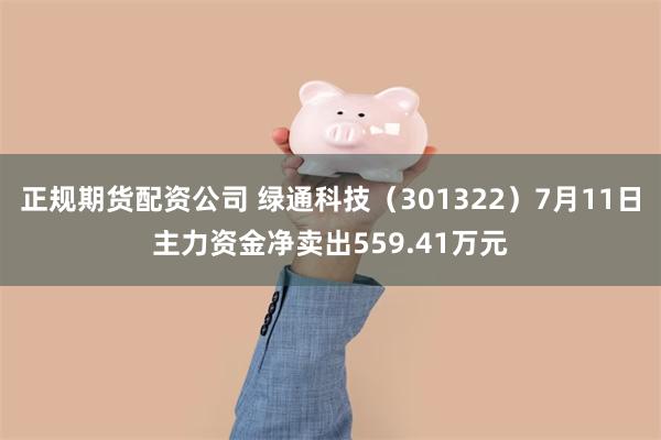 正规期货配资公司 绿通科技（301322）7月11日主力资金净卖出559.41万元
