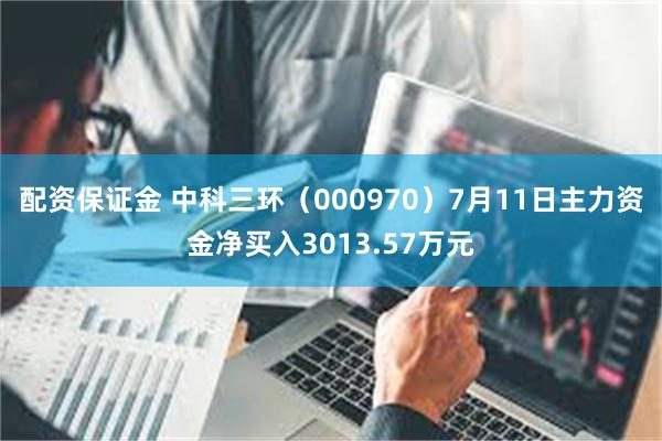 配资保证金 中科三环（000970）7月11日主力资金净买入3013.57万元