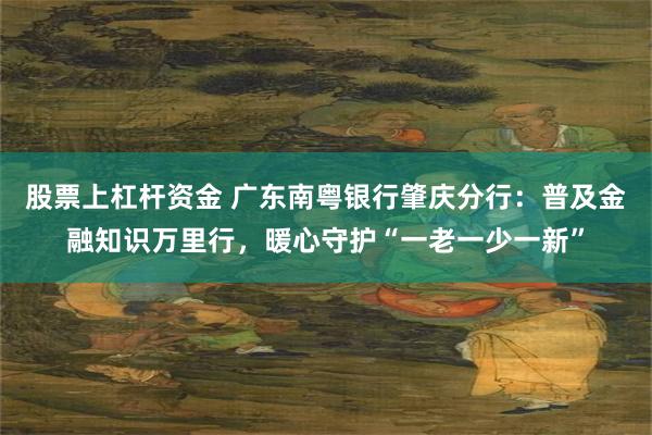 股票上杠杆资金 广东南粤银行肇庆分行：普及金融知识万里行，暖心守护“一老一少一新”