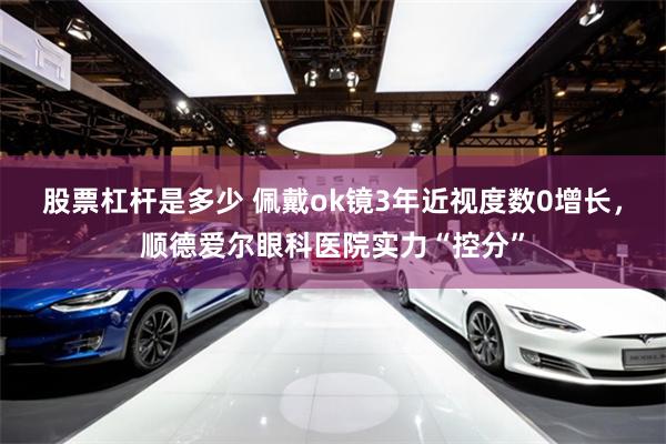 股票杠杆是多少 佩戴ok镜3年近视度数0增长，顺德爱尔眼科医院实力“控分”