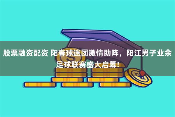 股票融资配资 阳春球迷团激情助阵，阳江男子业余足球联赛盛大启幕!
