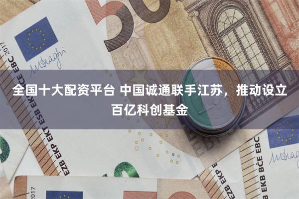 全国十大配资平台 中国诚通联手江苏，推动设立百亿科创基金