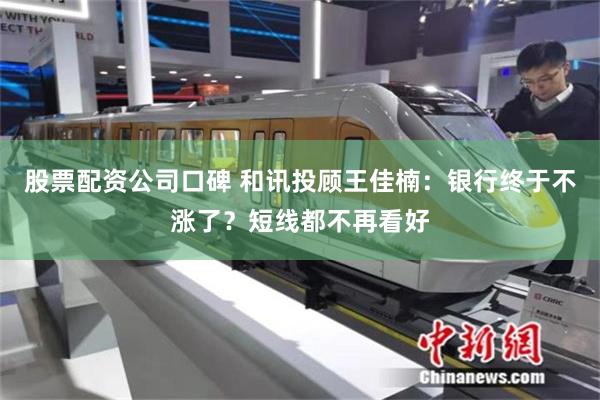 股票配资公司口碑 和讯投顾王佳楠：银行终于不涨了？短线都不再看好