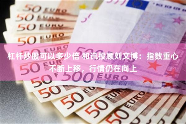 杠杆炒股可以多少倍 和讯投顾刘文博：指数重心不断上移，行情仍在向上