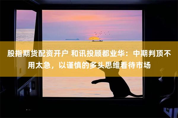 股指期货配资开户 和讯投顾都业华：中期判顶不用太急，以谨慎的多头思维看待市场