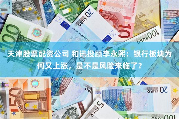 天津股票配资公司 和讯投顾李永熙：银行板块为何又上涨，是不是风险来临了？