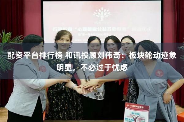 配资平台排行榜 和讯投顾刘伟奇：板块轮动迹象明显，不必过于忧虑