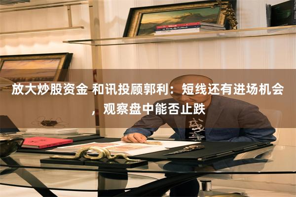 放大炒股资金 和讯投顾郭利：短线还有进场机会，观察盘中能否止跌