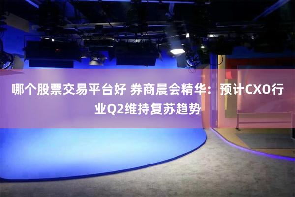 哪个股票交易平台好 券商晨会精华：预计CXO行业Q2维持复苏趋势