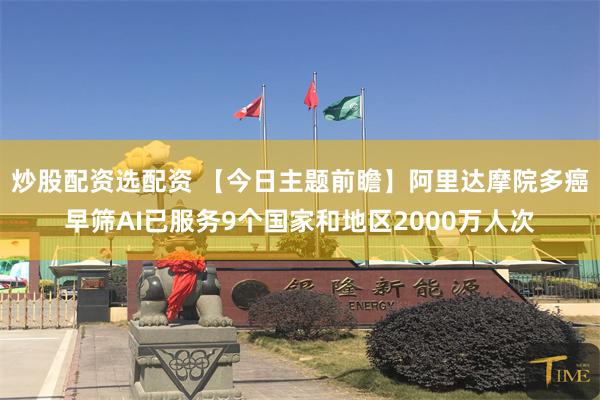 炒股配资选配资 【今日主题前瞻】阿里达摩院多癌早筛AI已服务9个国家和地区2000万人次