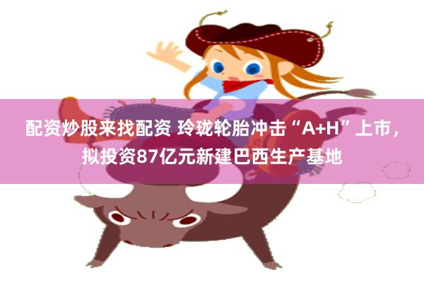 配资炒股来找配资 玲珑轮胎冲击“A+H”上市，拟投资87亿元新建巴西生产基地