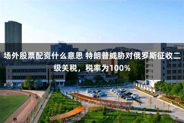 场外股票配资什么意思 特朗普威胁对俄罗斯征收二级关税，税率为100%
