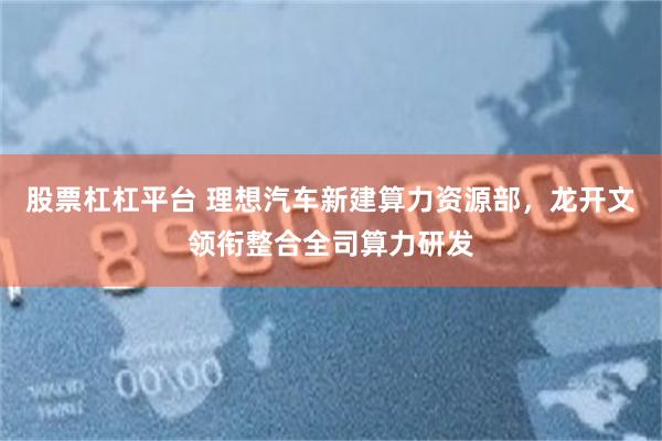股票杠杠平台 理想汽车新建算力资源部，龙开文领衔整合全司算力研发