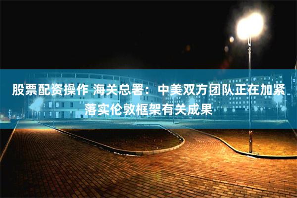 股票配资操作 海关总署：中美双方团队正在加紧落实伦敦框架有关成果
