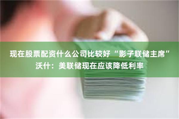 现在股票配资什么公司比较好 “影子联储主席”沃什：美联储现在应该降低利率