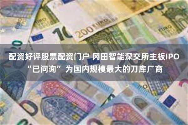 配资好评股票配资门户 冈田智能深交所主板IPO“已问询” 为国内规模最大的刀库厂商
