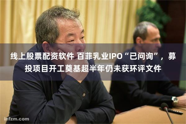 线上股票配资软件 百菲乳业IPO“已问询”，募投项目开工奠基超半年仍未获环评文件