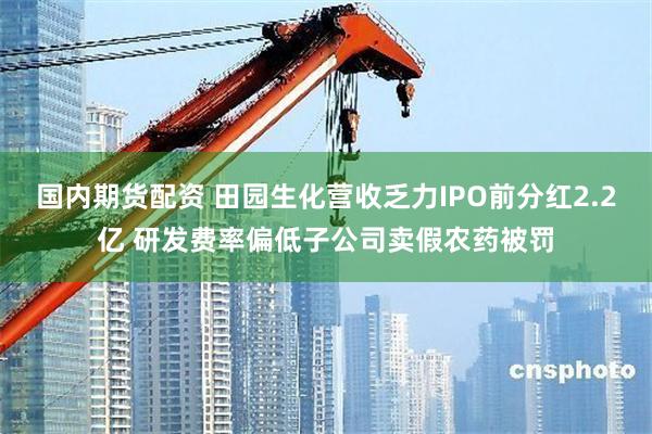 国内期货配资 田园生化营收乏力IPO前分红2.2亿 研发费率偏低子公司卖假农药被罚