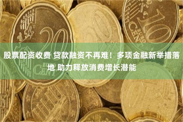 股票配资收费 贷款融资不再难！多项金融新举措落地 助力释放消费增长潜能