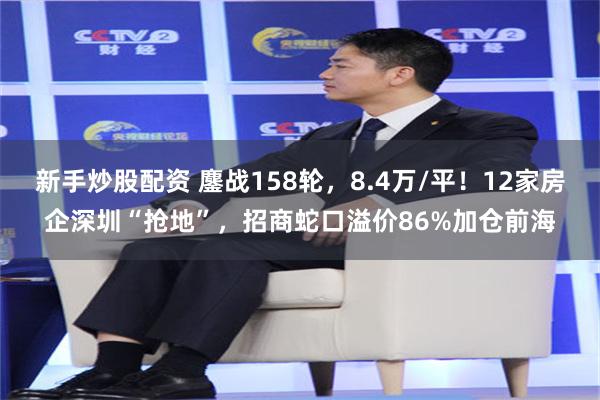 新手炒股配资 鏖战158轮，8.4万/平！12家房企深圳“抢地”，招商蛇口溢价86%加仓前海