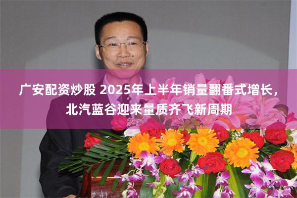 广安配资炒股 2025年上半年销量翻番式增长，北汽蓝谷迎来量质齐飞新周期