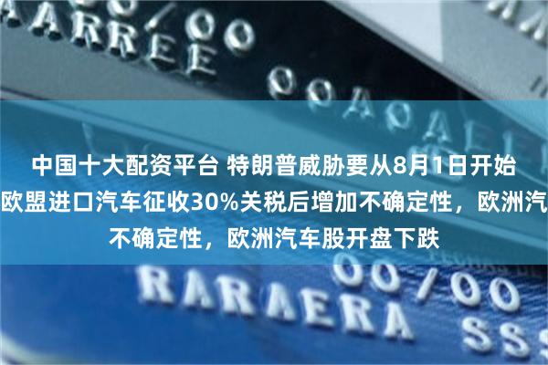 中国十大配资平台 特朗普威胁要从8月1日开始对从墨西哥和欧盟进口汽车征收30%关税后增加不确定性，欧洲汽车股开盘下跌