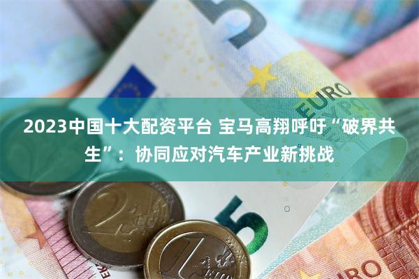 2023中国十大配资平台 宝马高翔呼吁“破界共生”：协同应对汽车产业新挑战