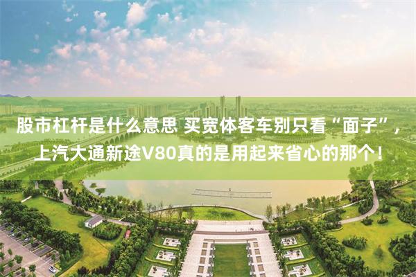 股市杠杆是什么意思 买宽体客车别只看“面子”，上汽大通新途V80真的是用起来省心的那个！