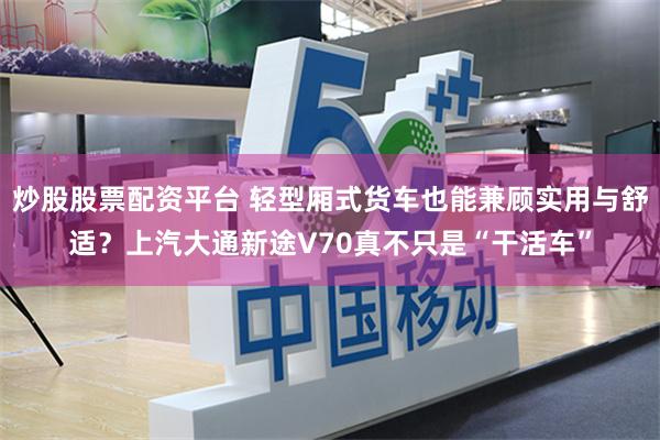 炒股股票配资平台 轻型厢式货车也能兼顾实用与舒适？上汽大通新途V70真不只是“干活车”