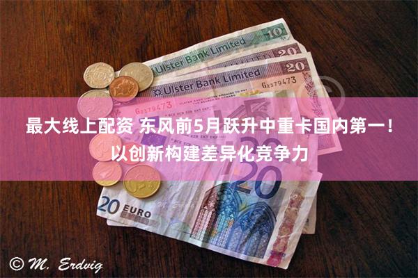 最大线上配资 东风前5月跃升中重卡国内第一！以创新构建差异化竞争力
