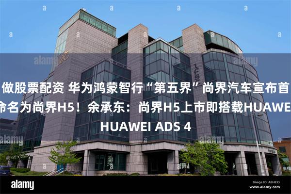 做股票配资 华为鸿蒙智行“第五界”尚界汽车宣布首款车型命名为尚界H5！余承东：尚界H5上市即搭载HUAWEI ADS 4