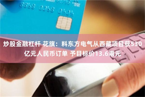 炒股金融杠杆 花旗：料东方电气从西藏项目获530亿元人民币订单 予目标价13.6港元