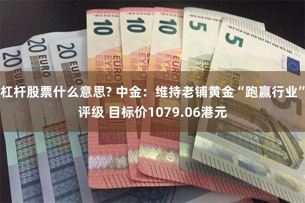 杠杆股票什么意思? 中金：维持老铺黄金“跑赢行业”评级 目标价1079.06港元