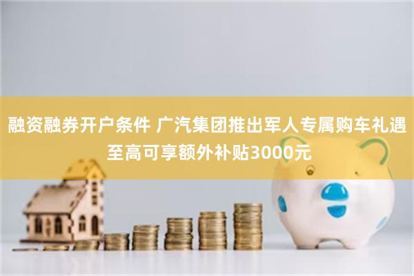融资融券开户条件 广汽集团推出军人专属购车礼遇 至高可享额外补贴3000元