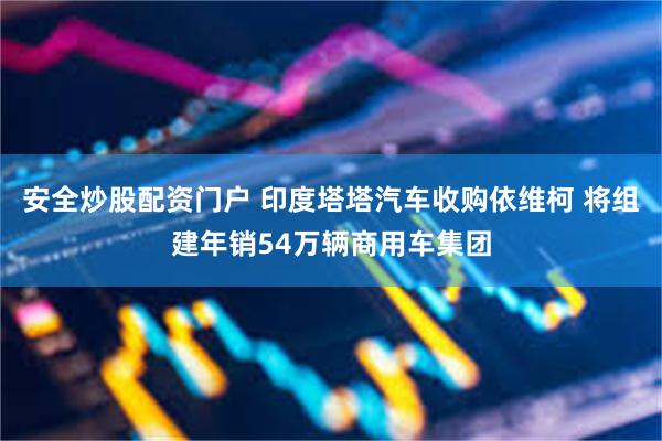 安全炒股配资门户 印度塔塔汽车收购依维柯 将组建年销54万辆商用车集团
