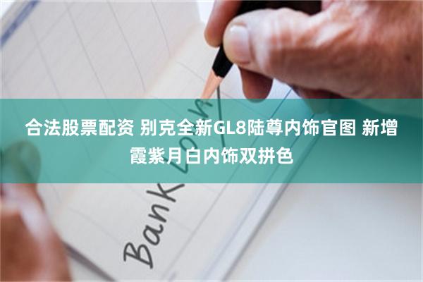 合法股票配资 别克全新GL8陆尊内饰官图 新增霞紫月白内饰双拼色