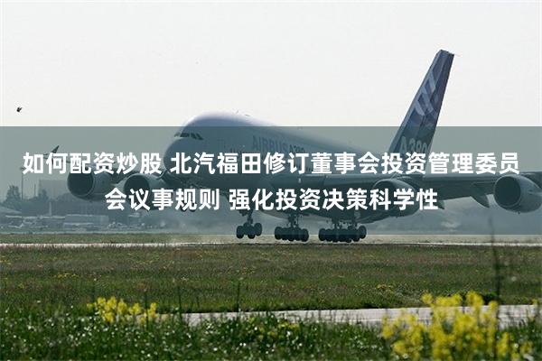 如何配资炒股 北汽福田修订董事会投资管理委员会议事规则 强化投资决策科学性