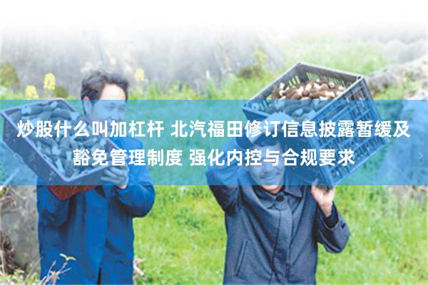 炒股什么叫加杠杆 北汽福田修订信息披露暂缓及豁免管理制度 强化内控与合规要求