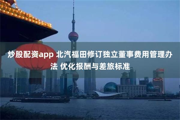 炒股配资app 北汽福田修订独立董事费用管理办法 优化报酬与差旅标准