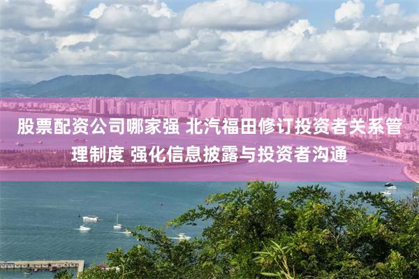 股票配资公司哪家强 北汽福田修订投资者关系管理制度 强化信息披露与投资者沟通