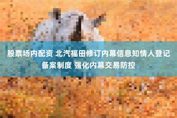 股票场内配资 北汽福田修订内幕信息知情人登记备案制度 强化内幕交易防控