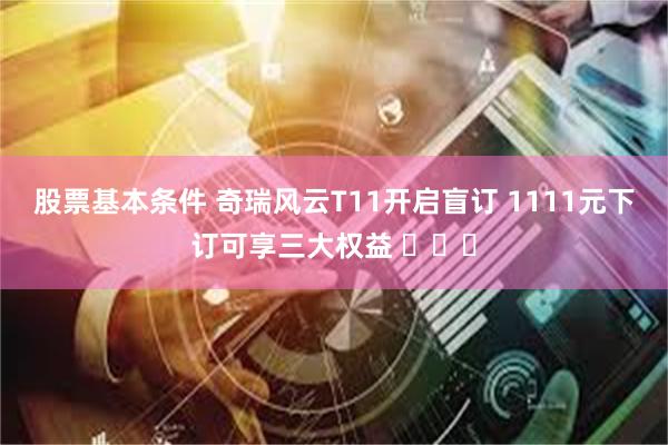 股票基本条件 奇瑞风云T11开启盲订 1111元下订可享三大权益 ​​​