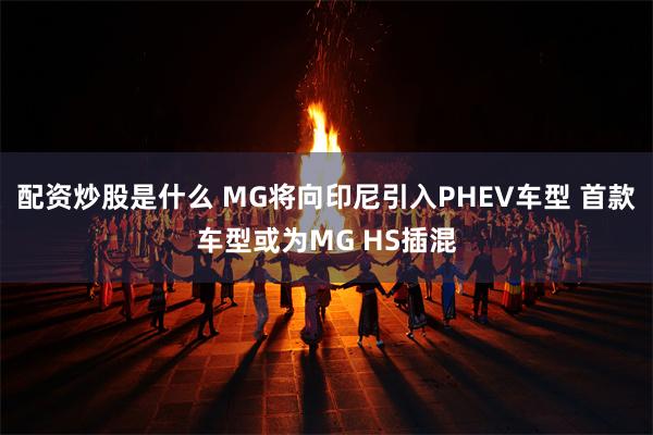 配资炒股是什么 MG将向印尼引入PHEV车型 首款车型或为MG HS插混