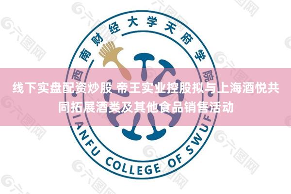 线下实盘配资炒股 帝王实业控股拟与上海酒悦共同拓展酒类及其他食品销售活动