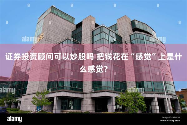 证券投资顾问可以炒股吗 把钱花在“感觉”上是什么感觉？