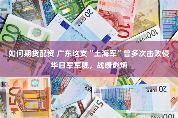 如何期货配资 广东这支“土海军”曾多次击败侵华日军军舰，战绩彪炳