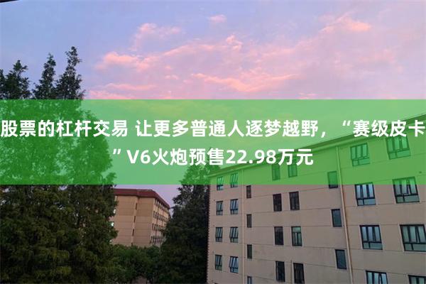 股票的杠杆交易 让更多普通人逐梦越野，“赛级皮卡”V6火炮预售22.98万元