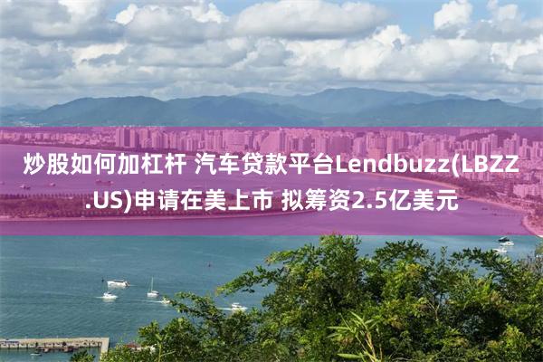 炒股如何加杠杆 汽车贷款平台Lendbuzz(LBZZ.US)申请在美上市 拟筹资2.5亿美元