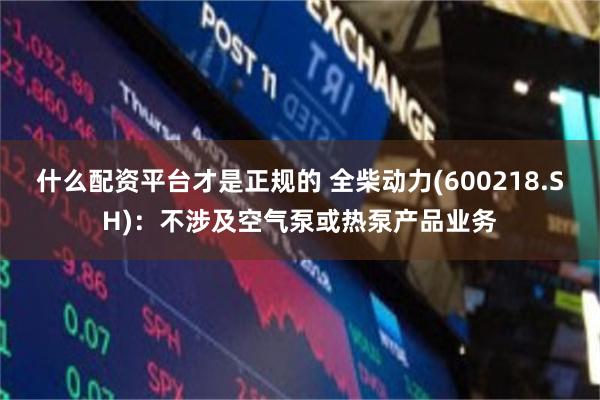 什么配资平台才是正规的 全柴动力(600218.SH)：不涉及空气泵或热泵产品业务