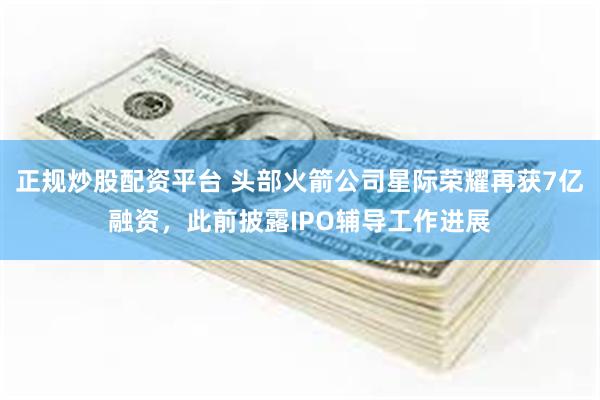正规炒股配资平台 头部火箭公司星际荣耀再获7亿融资，此前披露IPO辅导工作进展